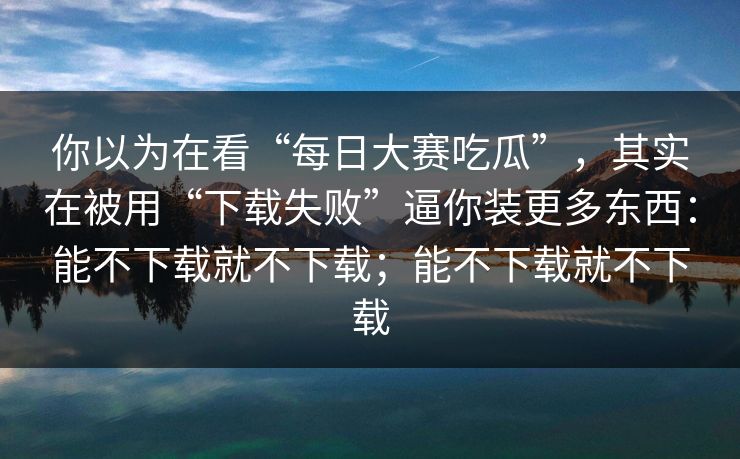 你以为在看“每日大赛吃瓜”，其实在被用“下载失败”逼你装更多东西：能不下载就不下载；能不下载就不下载