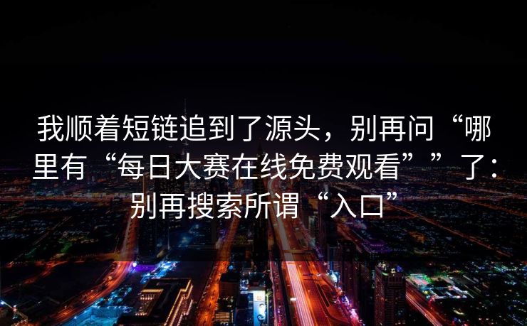 我顺着短链追到了源头，别再问“哪里有“每日大赛在线免费观看””了：别再搜索所谓“入口”