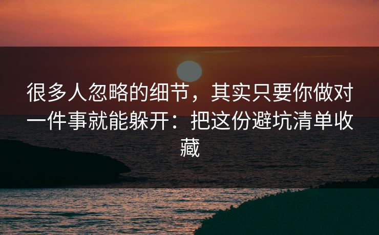 很多人忽略的细节，其实只要你做对一件事就能躲开：把这份避坑清单收藏
