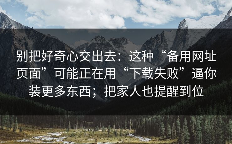 别把好奇心交出去：这种“备用网址页面”可能正在用“下载失败”逼你装更多东西；把家人也提醒到位